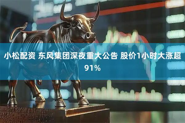 小松配资 东风集团深夜重大公告 股价1小时大涨超91%