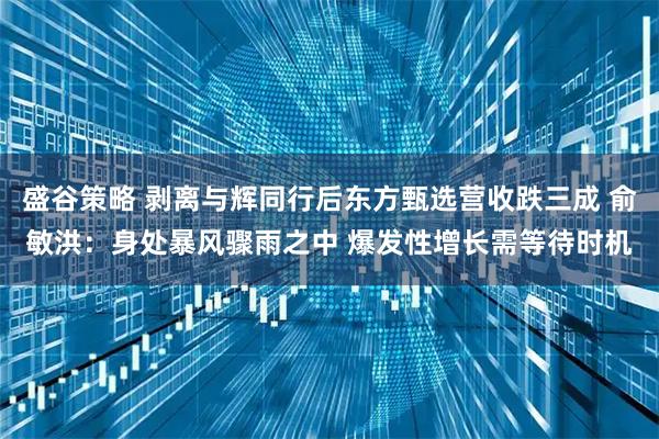 盛谷策略 剥离与辉同行后东方甄选营收跌三成 俞敏洪：身处暴风骤雨之中 爆发性增长需等待时机