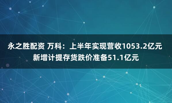 永之胜配资 万科：上半年实现营收1053.2亿元 新增计提存货跌价准备51.1亿元