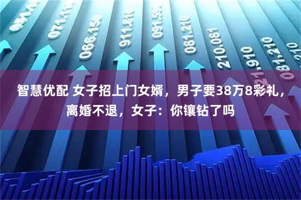 智慧优配 女子招上门女婿，男子要38万8彩礼，离婚不退，女子：你镶钻了吗