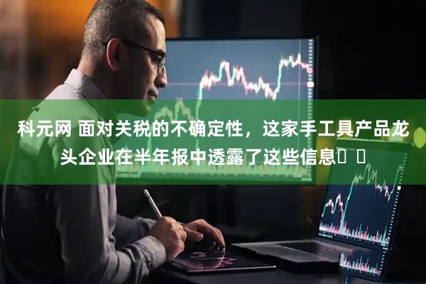 科元网 面对关税的不确定性，这家手工具产品龙头企业在半年报中透露了这些信息⋯⋯