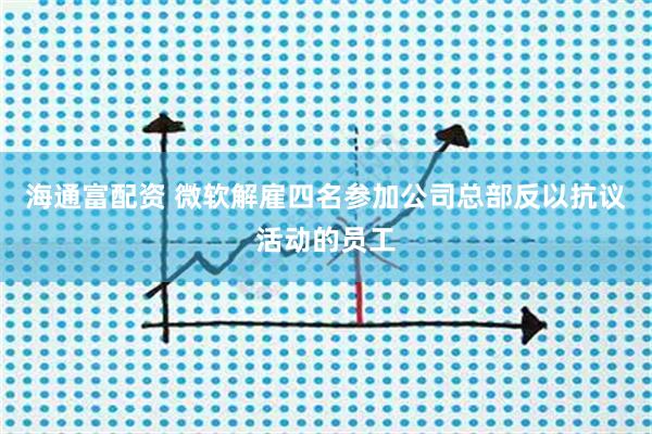 海通富配资 微软解雇四名参加公司总部反以抗议活动的员工