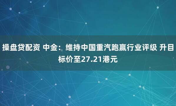 操盘贷配资 中金：维持中国重汽跑赢行业评级 升目标价至27.21港元