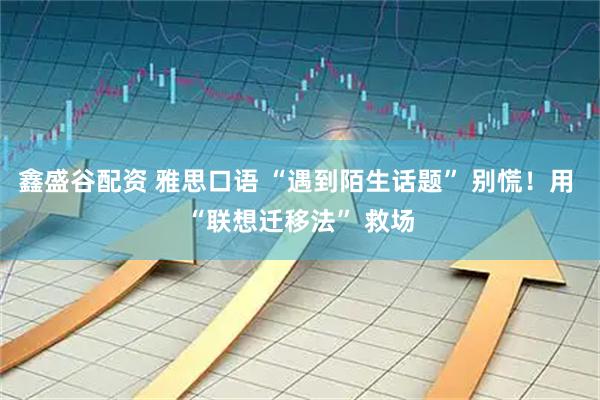 鑫盛谷配资 雅思口语 “遇到陌生话题” 别慌！用 “联想迁移法” 救场