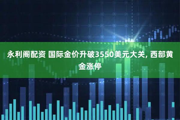 永利阁配资 国际金价升破3550美元大关, 西部黄金涨停