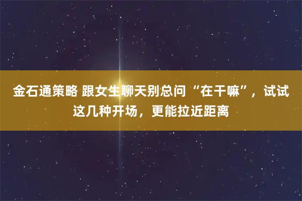 金石通策略 跟女生聊天别总问 “在干嘛”，试试这几种开场，更能拉近距离