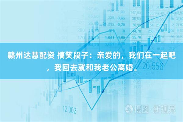 赣州达慧配资 搞笑段子：亲爱的，我们在一起吧，我回去就和我老公离婚。