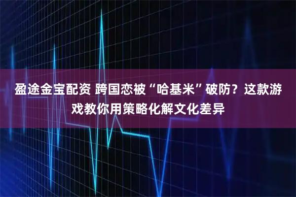 盈途金宝配资 跨国恋被“哈基米”破防？这款游戏教你用策略化解文化差异