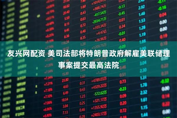 友兴网配资 美司法部将特朗普政府解雇美联储理事案提交最高法院