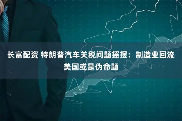 长富配资 特朗普汽车关税问题摇摆：制造业回流美国或是伪命题