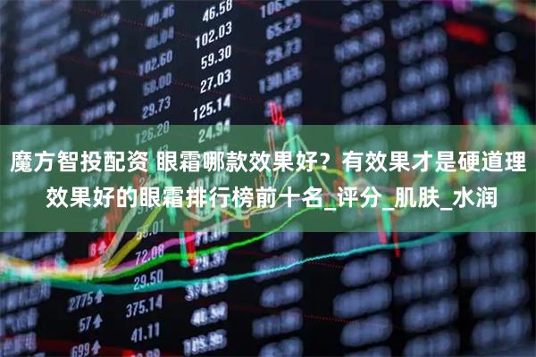 魔方智投配资 眼霜哪款效果好？有效果才是硬道理 效果好的眼霜排行榜前十名_评分_肌肤_水润