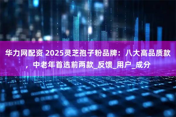 华力网配资 2025灵芝孢子粉品牌：八大高品质款，中老年首选前两款_反馈_用户_成分