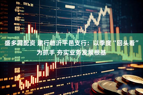 盛多网配资 建行临沂平邑支行：以季度“回头看”为抓手 夯实业务发展根基