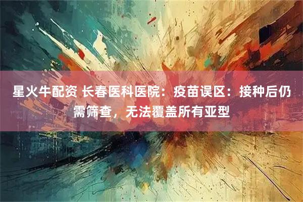 星火牛配资 长春医科医院：疫苗误区：接种后仍需筛查，无法覆盖所有亚型