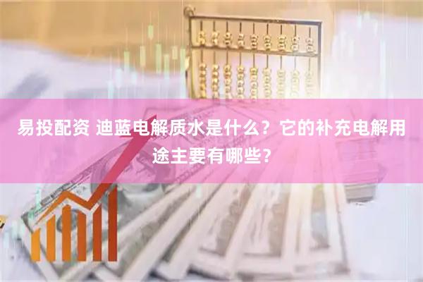 易投配资 迪蓝电解质水是什么？它的补充电解用途主要有哪些？