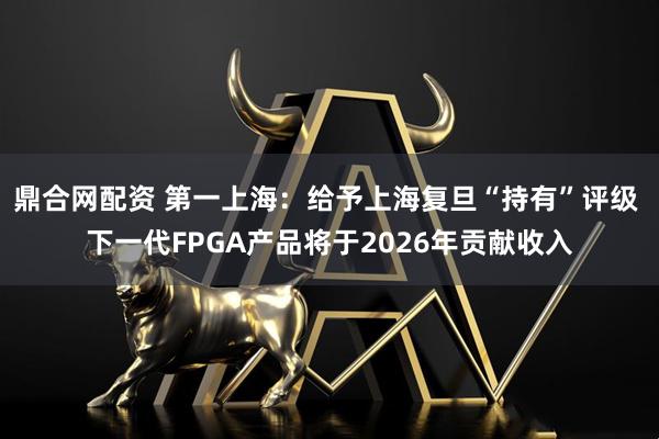 鼎合网配资 第一上海：给予上海复旦“持有”评级 下一代FPGA产品将于2026年贡献收入