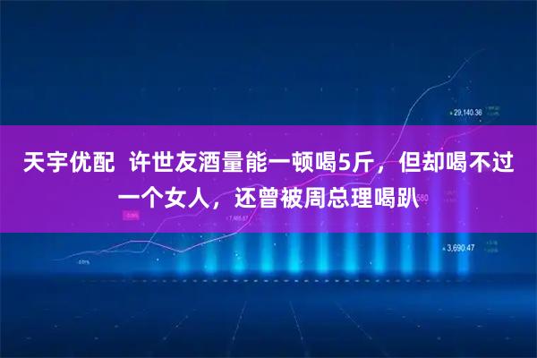 天宇优配  许世友酒量能一顿喝5斤，但却喝不过一个女人，还曾被周总理喝趴