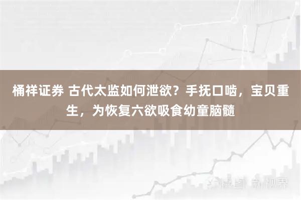 桶祥证券 古代太监如何泄欲？手抚口啮，宝贝重生，为恢复六欲吸食幼童脑髓