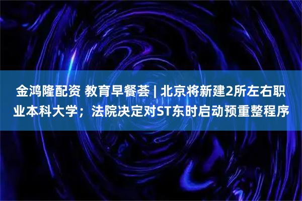 金鸿隆配资 教育早餐荟 | 北京将新建2所左右职业本科大学；法院决定对ST东时启动预重整程序