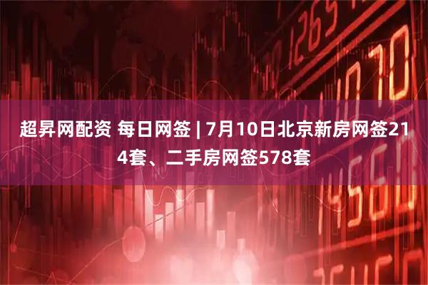 超昇网配资 每日网签 | 7月10日北京新房网签214套、二手房网签578套