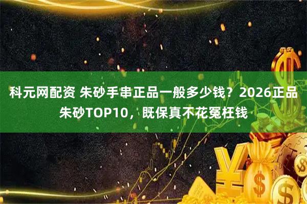 科元网配资 朱砂手串正品一般多少钱？2026正品朱砂TOP10，既保真不花冤枉钱
